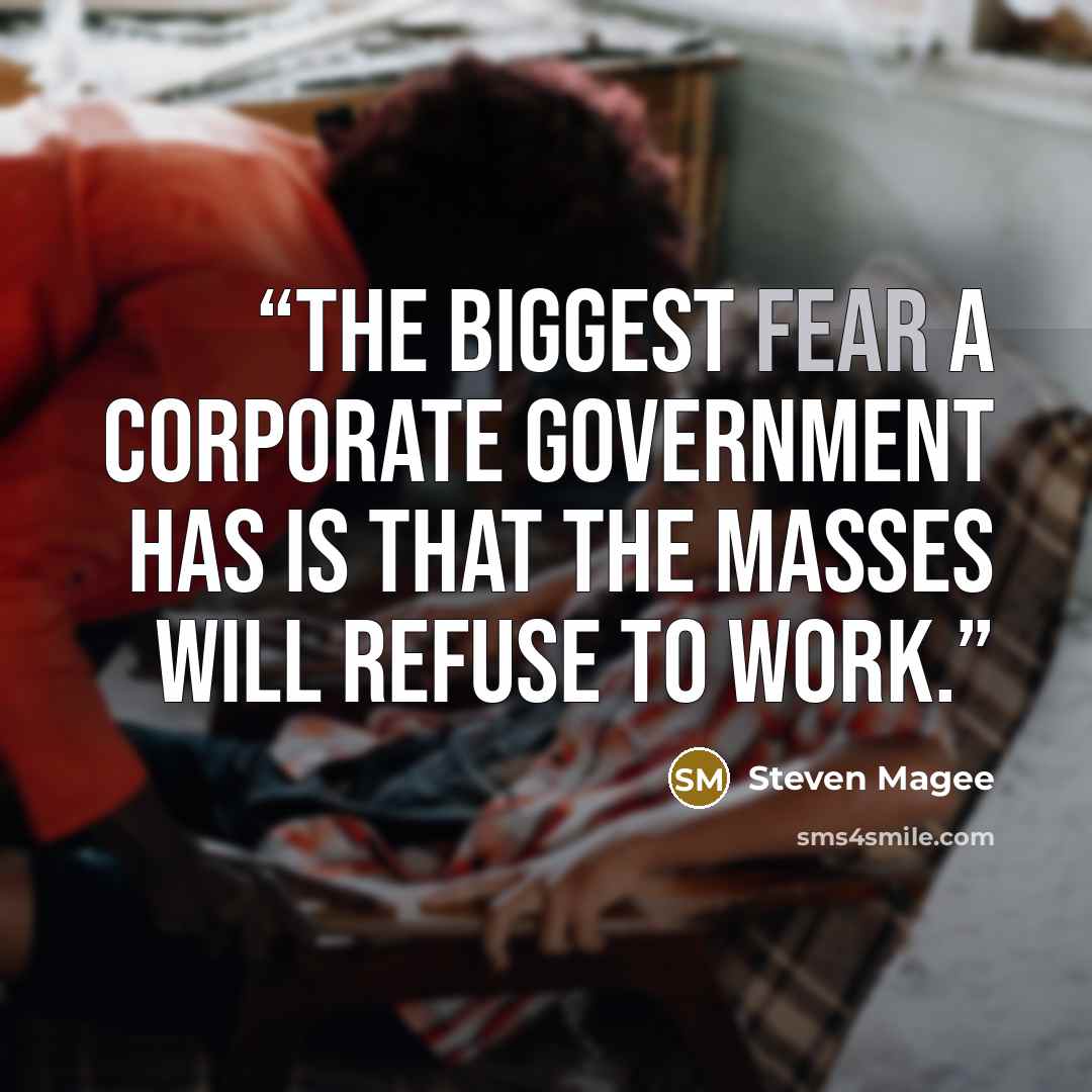“The biggest fear a corporate government has is that the masses will refuse to work.” quote by Steven Magee