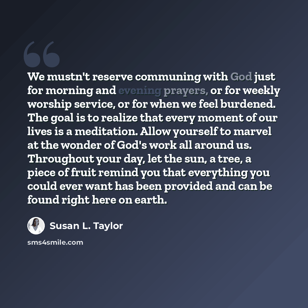 “We mustn't reserve communing with God just for morning and evening prayers, or for weekly worship service, or for when we feel burdened. The goal is to realize that every moment of our lives is a meditation. Allow yourself to marvel at the wonder of God's work all around us. Throughout your day…” quote by Susan L. Taylor