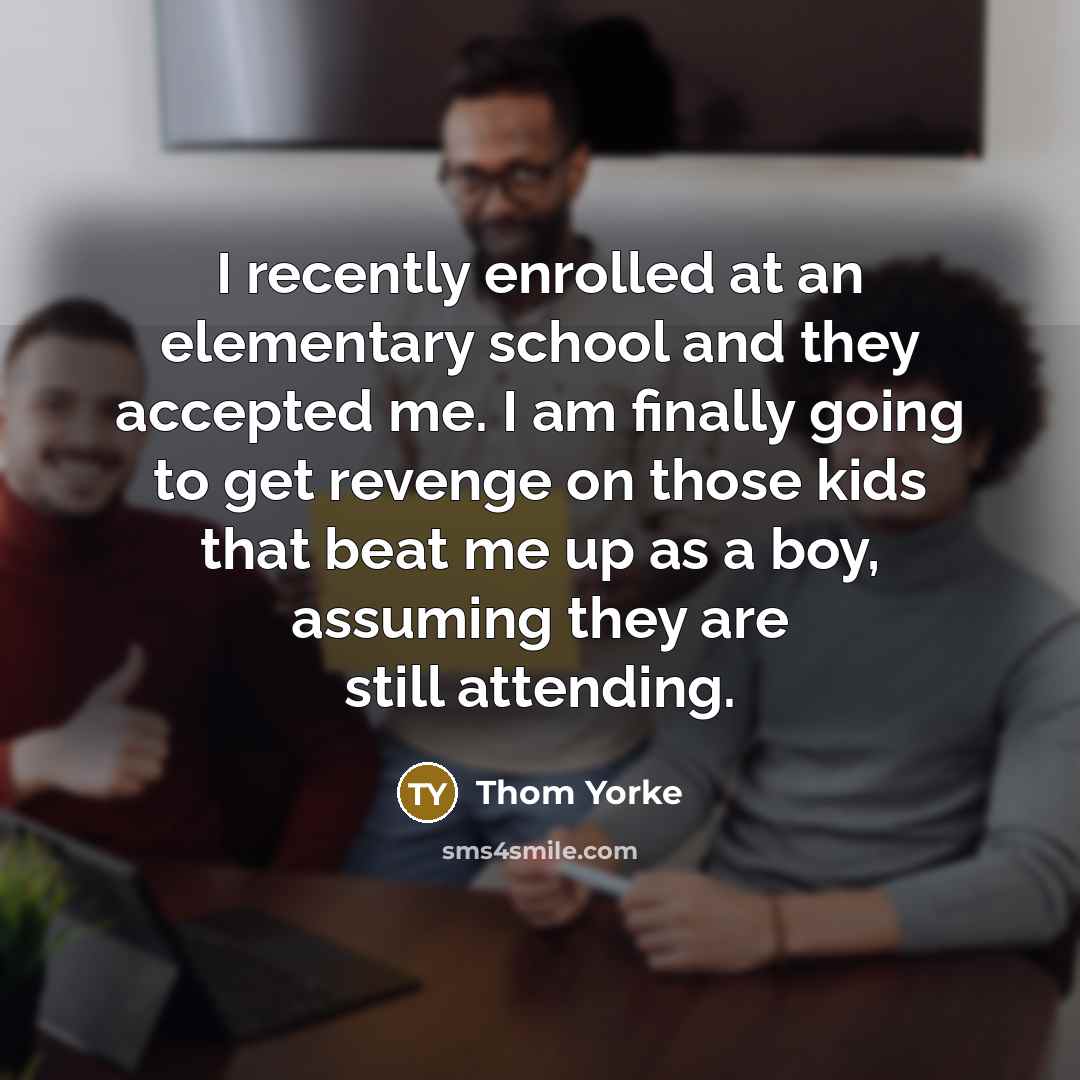 “I recently enrolled at an elementary school and they accepted me. I am finally going to get revenge on those kids that beat me up as a boy, assuming they are still attending.” quote by Thom Yorke