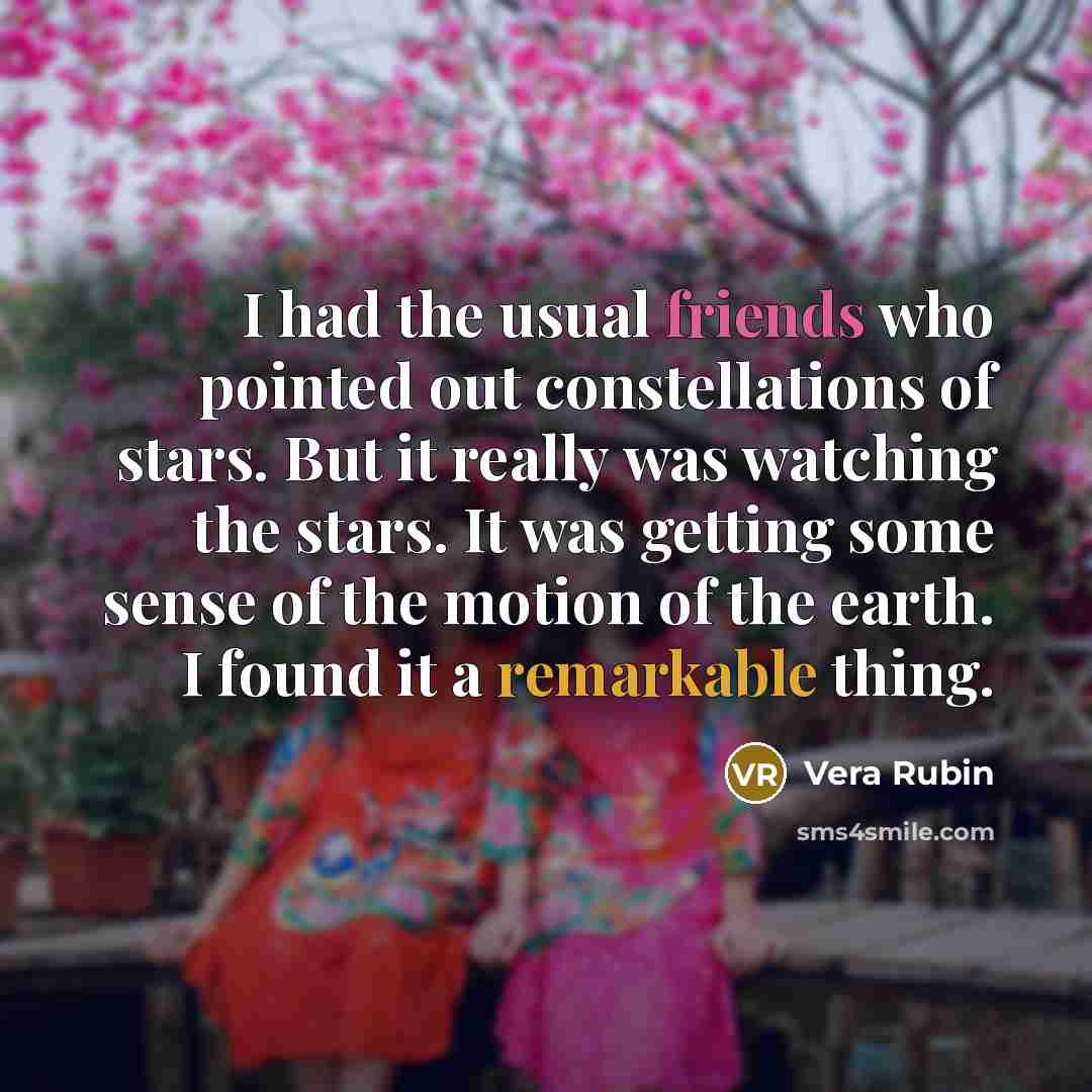 “I had the usual friends who pointed out constellations of stars. But it really was watching the stars. It was getting some sense of the motion of the earth. I found it a remarkable thing.” quote by Vera Rubin