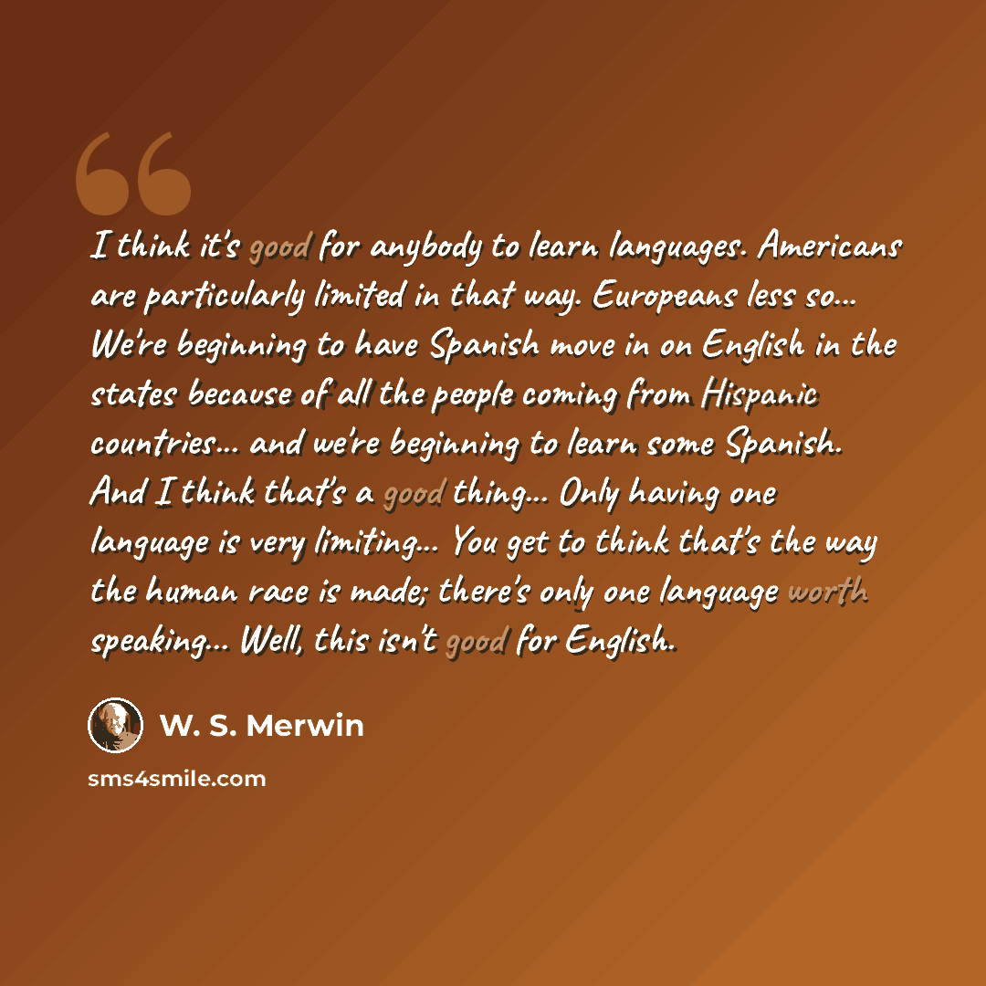 “I think it's good for anybody to learn languages. Americans are particularly limited in that way. Europeans less so... We're beginning to have Spanish move in on English in the states because of all the people coming from Hispanic countries... and we're beginning to learn some Spanish. And I think…” quote by W. S. Merwin