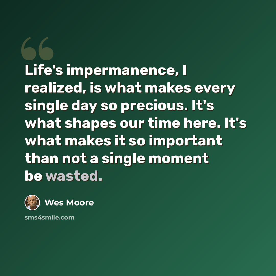 “Life's impermanence, I realized, is what makes every single day so precious. It's what shapes our time here. It's what makes it so important than not a single moment be wasted.” quote by Wes Moore