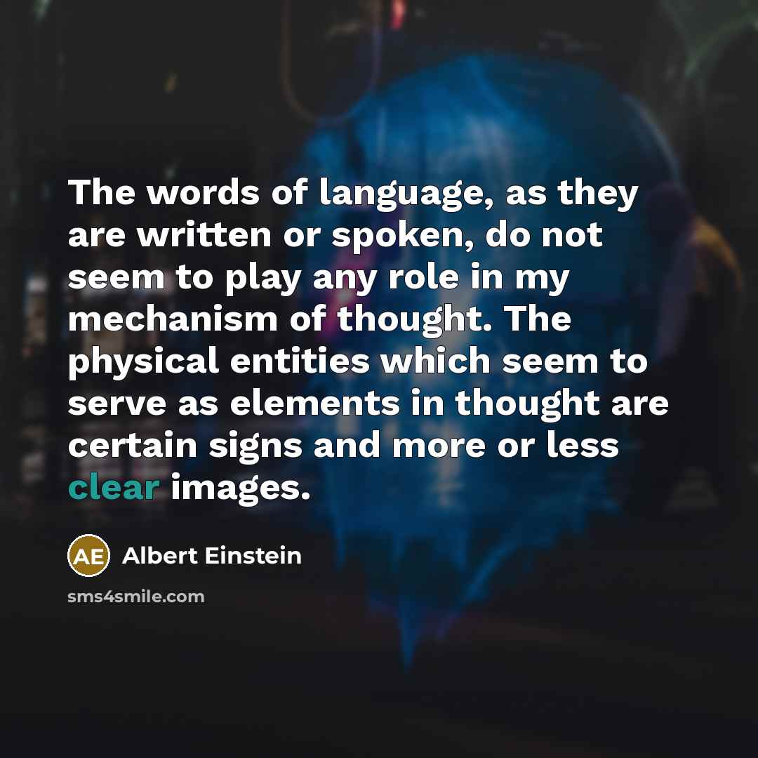 “The words of language, as they are written or spoken, do not seem to play any role in my mechanism of thought. The physical entities which seem to serve as elements in thought are certain signs and more or less clear images.” quote by Albert Einstein