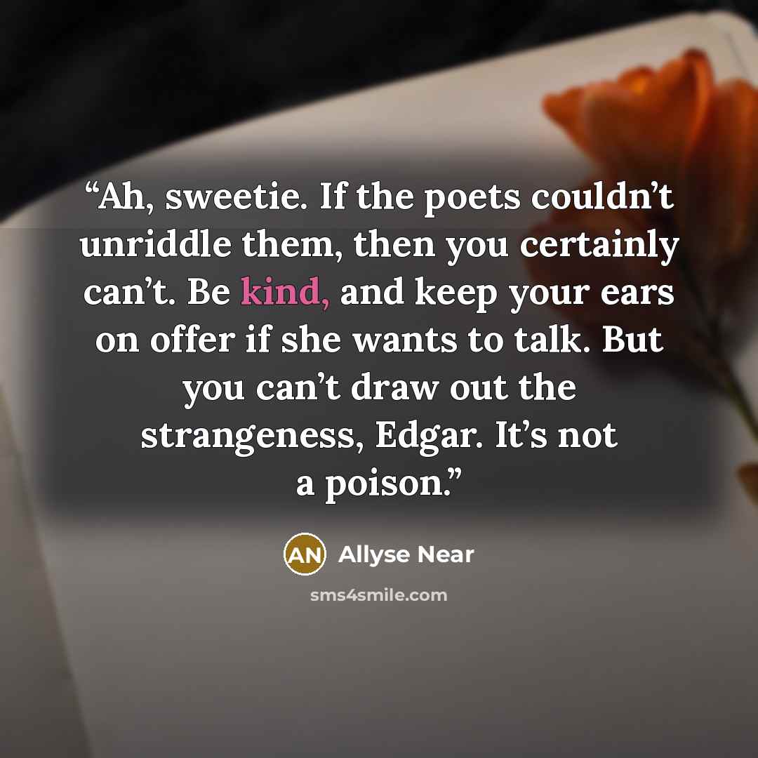 “Ah, sweetie. If the poets couldn’t unriddle them, then you certainly can’t. Be kind, and keep your ears on offer if she wants to talk. But you can’t draw out the strangeness, Edgar. It’s not a poison.” quote by Allyse Near