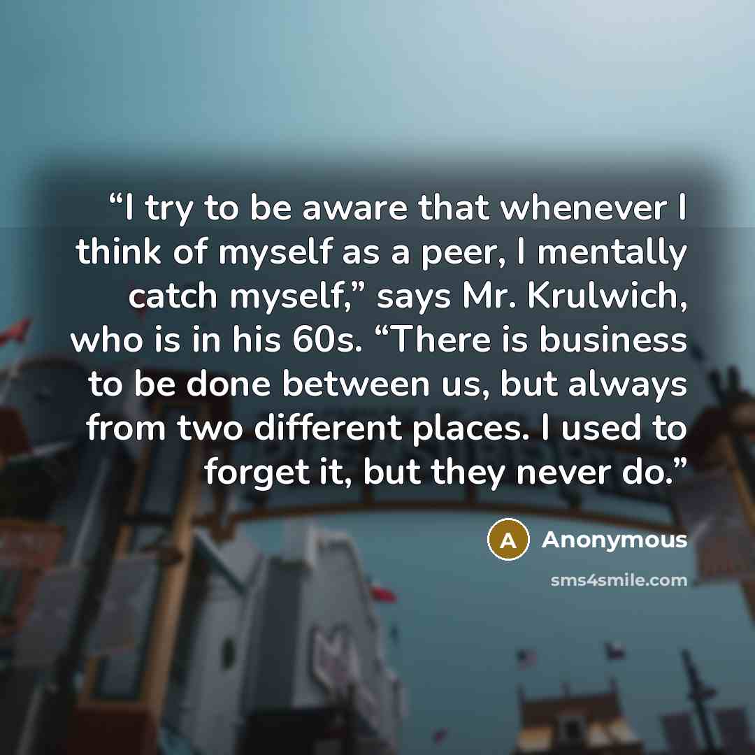 “I try to be aware that whenever I think of myself as a peer, I mentally catch myself,” says Mr. Krulwich, who is in his 60s. “There is business to be done between us, but always from two different places. I used to forget it, but they never do.” quote by Anonymous