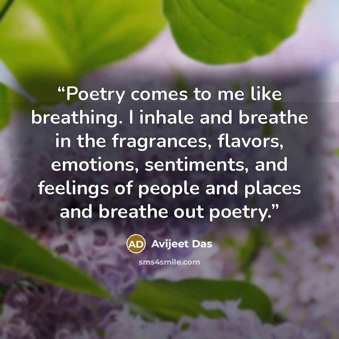 “Poetry comes to me like breathing. I inhale and breathe in the fragrances, flavors, emotions, sentiments, and feelings of people and places and breathe out poetry.” quote by Avijeet Das