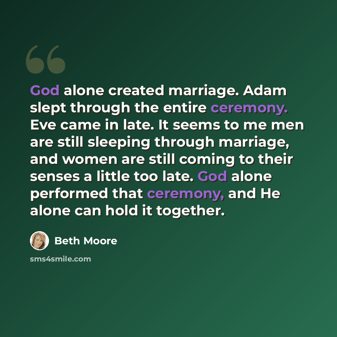“God alone created marriage. Adam slept through the entire ceremony. Eve came in late. It seems to me men are still sleeping through marriage, and women are still coming to their senses a little too late. God alone performed that ceremony, and He alone can hold it together.” quote by Beth Moore