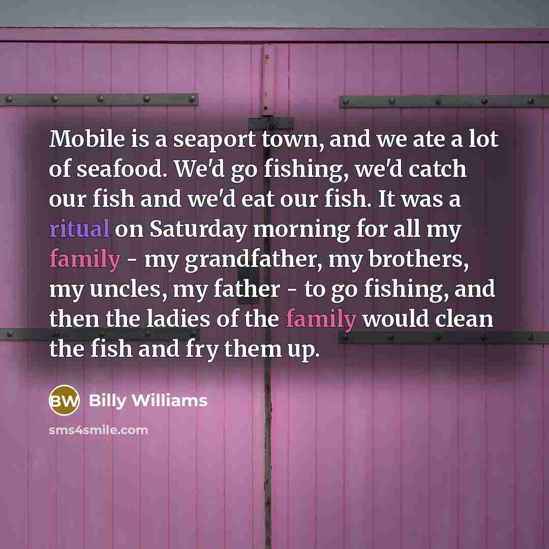 “Mobile is a seaport town, and we ate a lot of seafood. We'd go fishing, we'd catch our fish and we'd eat our fish. It was a ritual on Saturday morning for all my family - my grandfather, my brothers, my uncles, my father - to go fishing, and then the ladies of the family would clean the fish and…” quote by Billy Williams