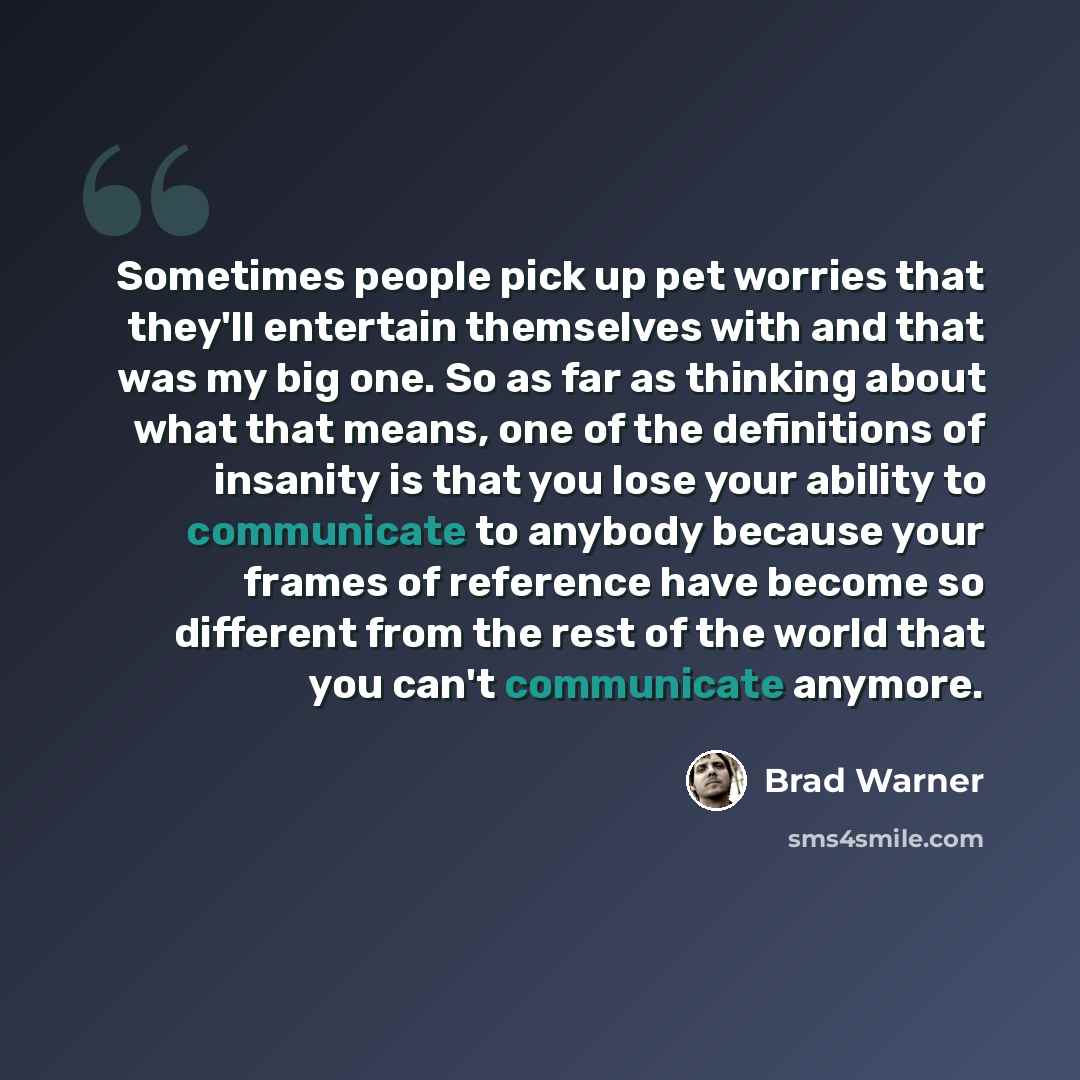 “Sometimes people pick up pet worries that they'll entertain themselves with and that was my big one. So as far as thinking about what that means, one of the definitions of insanity is that you lose your ability to communicate to anybody because your frames of reference have become so different…” quote by Brad Warner