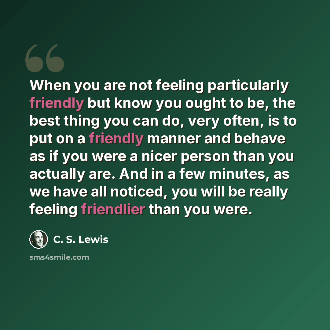 “When you are not feeling particularly friendly but know you ought to be, the best thing you can do, very often, is to put on a friendly manner and behave as if you were a nicer person than you actually are. And in a few minutes, as we have all noticed, you will be really feeling friendlier than…” quote by C. S. Lewis