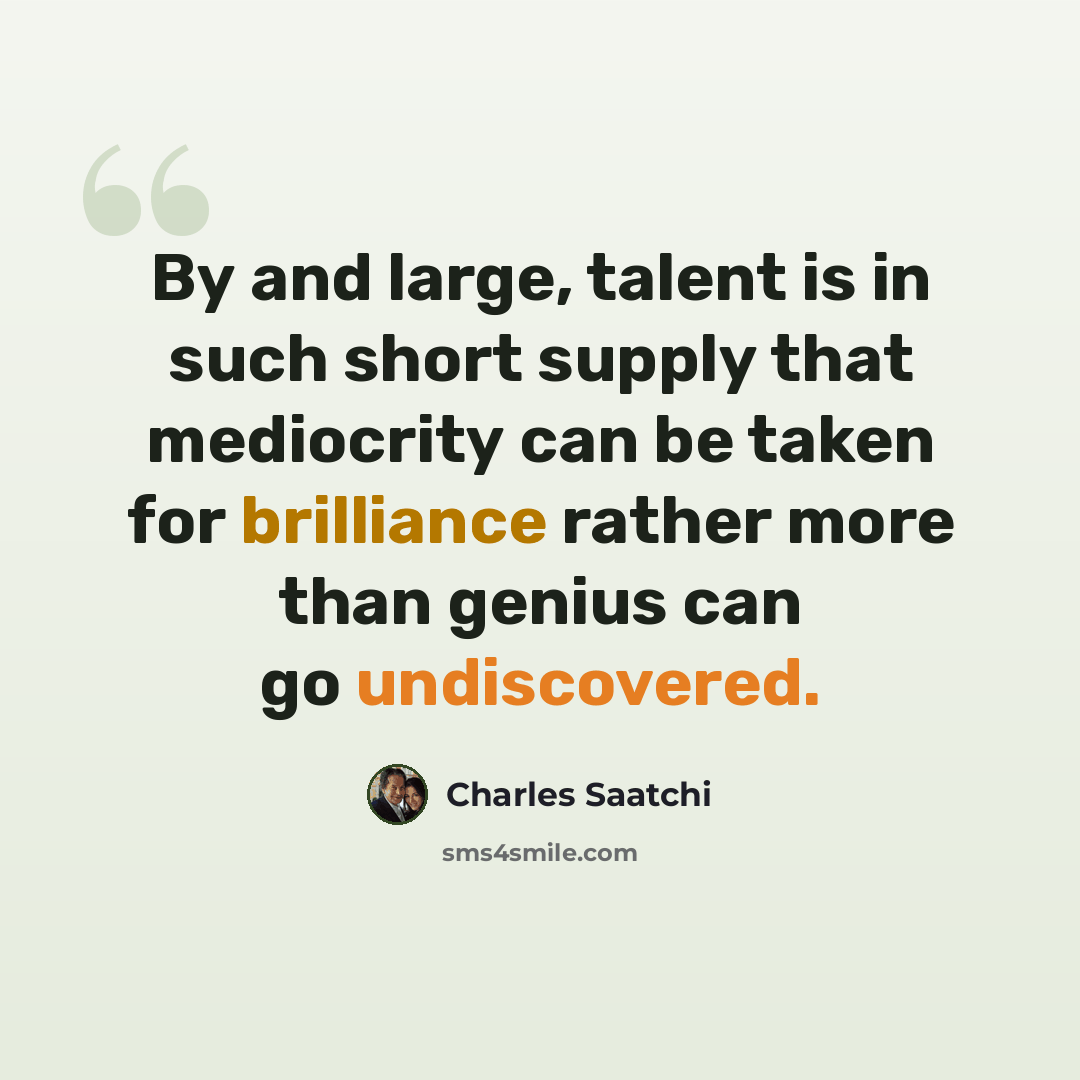 “By and large, talent is in such short supply that mediocrity can be taken for brilliance rather more than genius can go undiscovered.” quote by Charles Saatchi