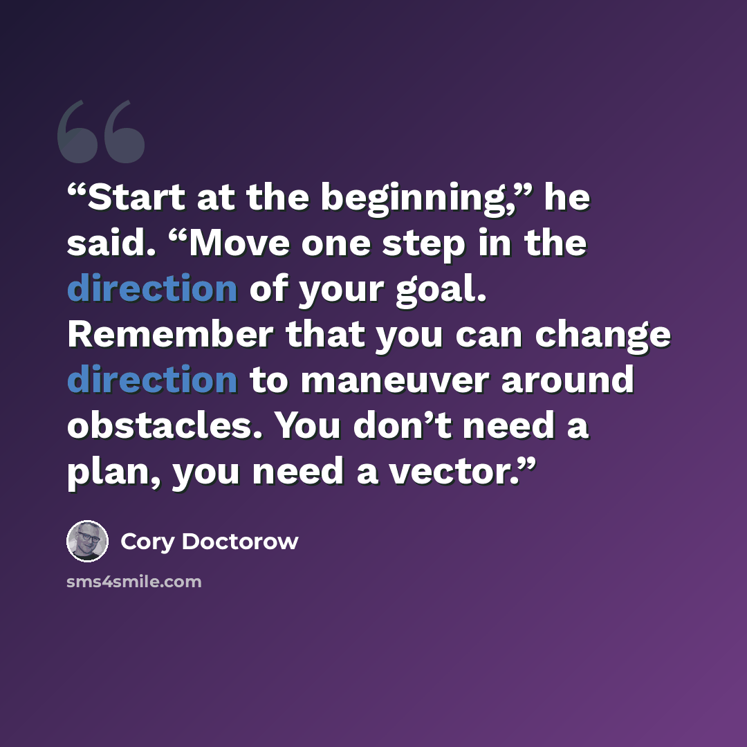 “Start at the beginning,” he said. “Move one step in the direction of your goal. Remember that you can change direction to maneuver around obstacles. You don’t need a plan, you need a vector.” quote by Cory Doctorow