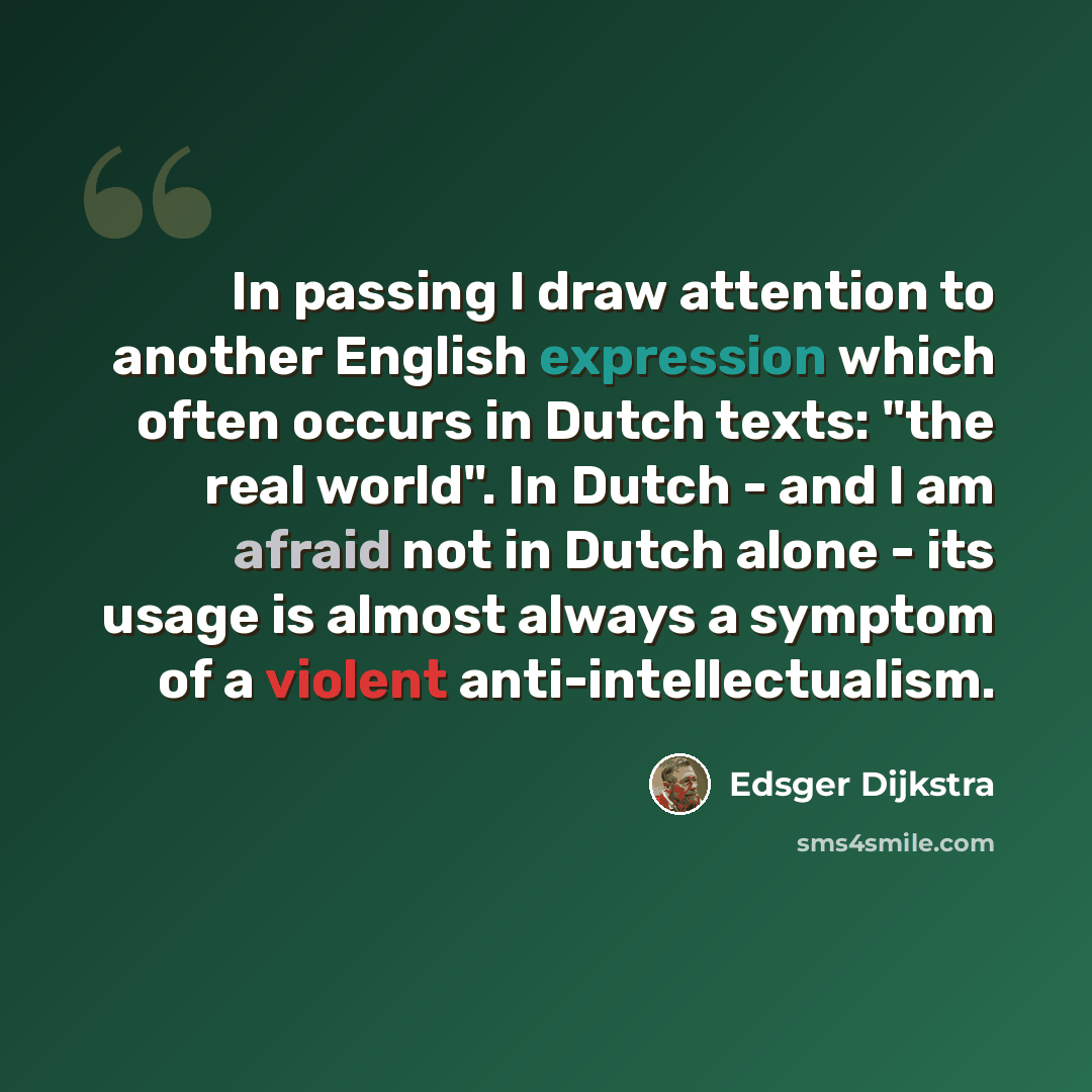 “In passing I draw attention to another English expression which often occurs in Dutch texts: "the real world". In Dutch - and I am afraid not in Dutch alone - its usage is almost always a symptom of a violent anti-intellectualism.” quote by Edsger Dijkstra