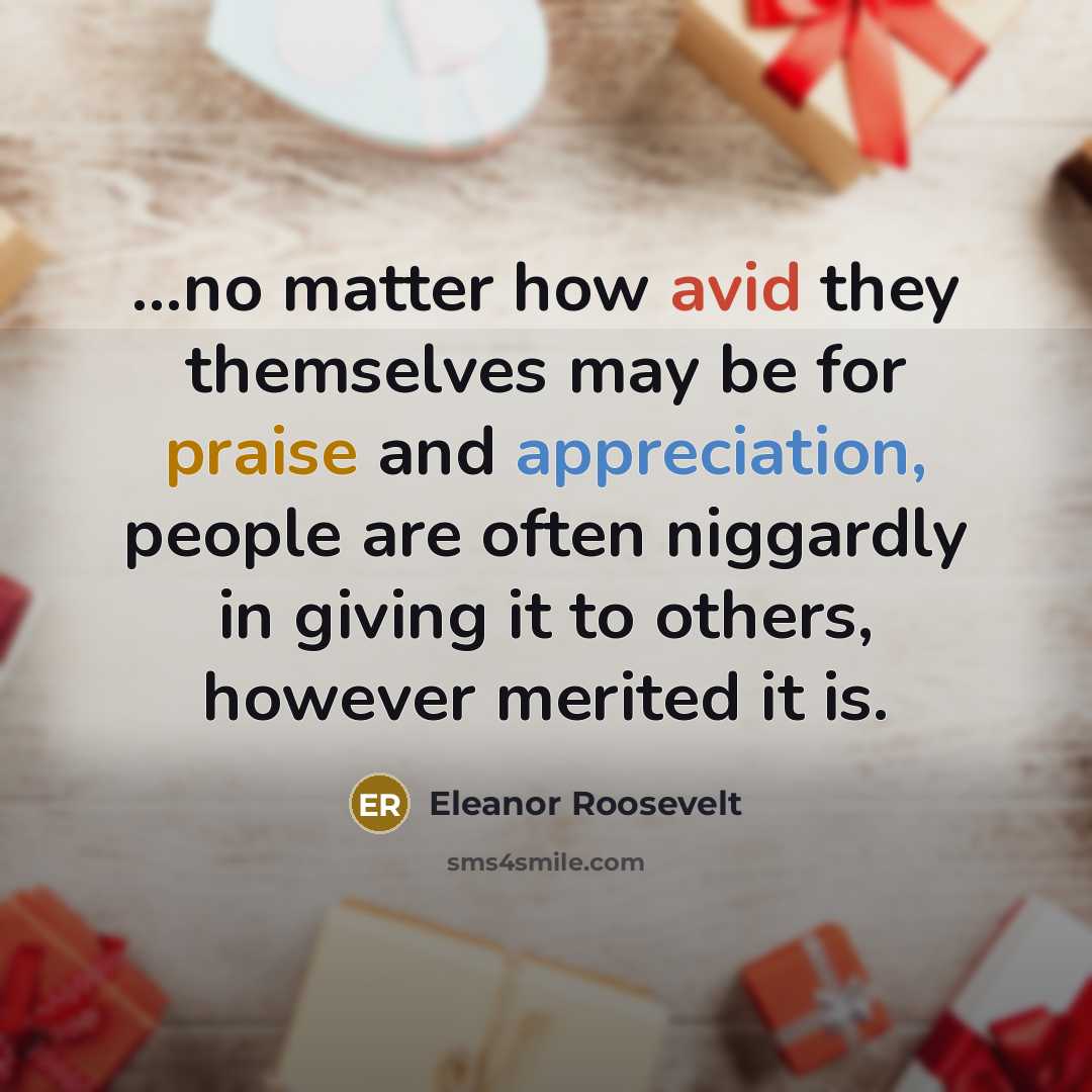 “...no matter how avid they themselves may be for praise and appreciation, people are often niggardly in giving it to others, however merited it is.” quote by Eleanor Roosevelt