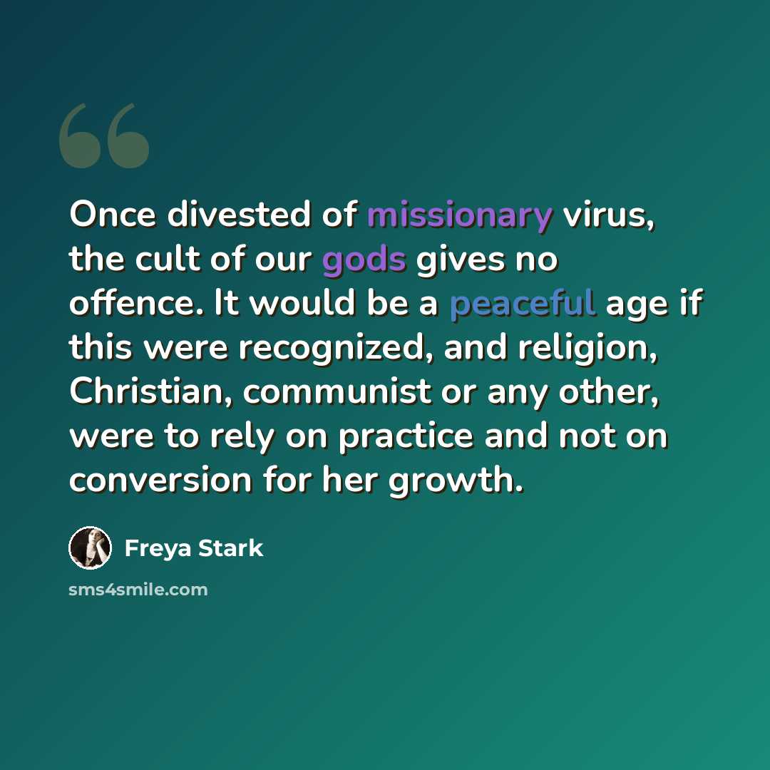 “Once divested of missionary virus, the cult of our gods gives no offence. It would be a peaceful age if this were recognized, and religion, Christian, communist or any other, were to rely on practice and not on conversion for her growth.” quote by Freya Stark