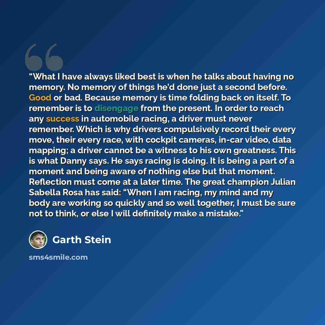 “What I have always liked best is when he talks about having no memory. No memory of things he'd done just a second before. Good or bad. Because memory is time folding back on itself. To remember is to disengage from the present. In order to reach any success in automobile racing, a driver must…” quote by Garth Stein
