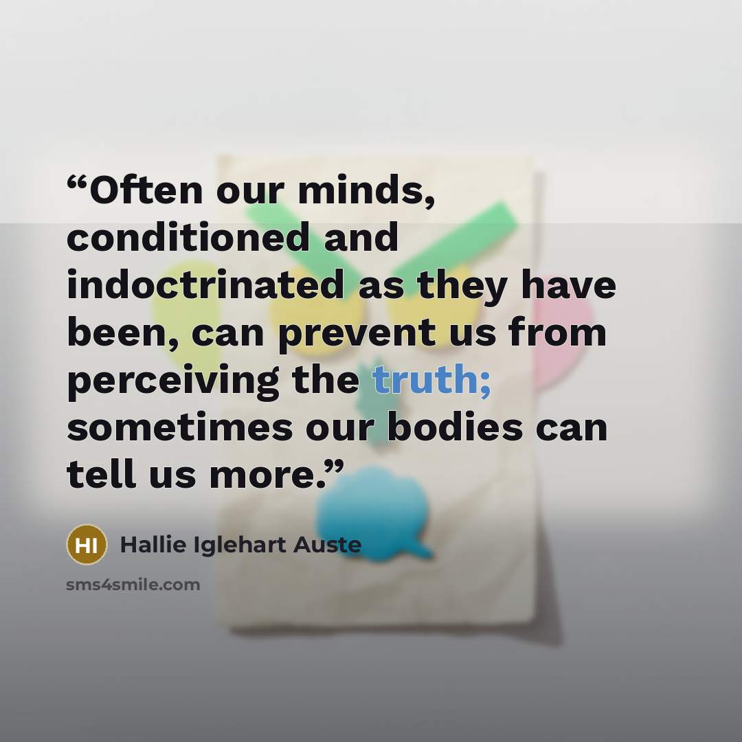 “Often our minds, conditioned and indoctrinated as they have been, can prevent us from perceiving the truth; sometimes our bodies can tell us more.” quote by Hallie Iglehart Auste