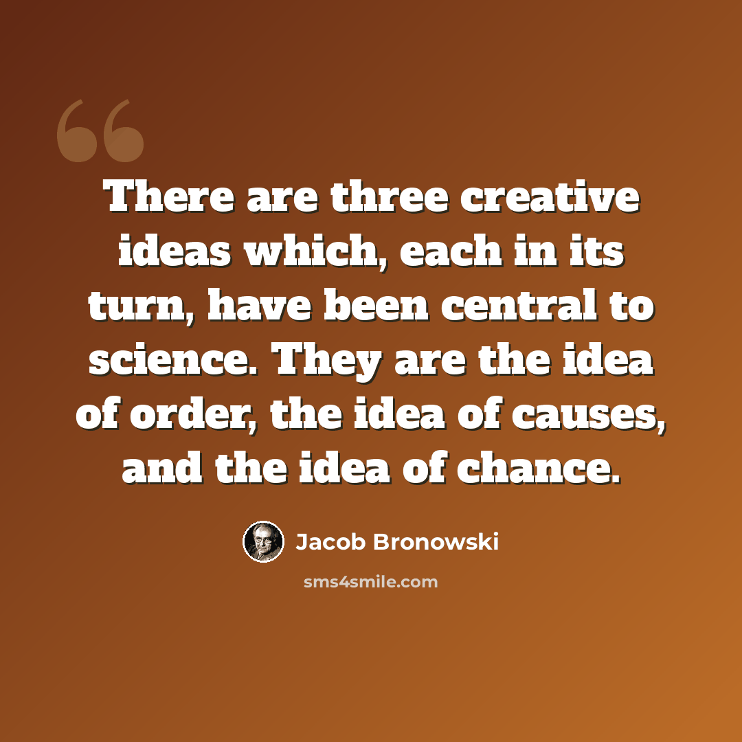 “There are three creative ideas which, each in its turn, have been central to science. They are the idea of order, the idea of causes, and the idea of chance.” quote by Jacob Bronowski