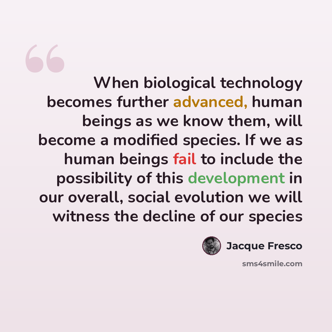 “When biological technology becomes further advanced, human beings as we know them, will become a modified species. If we as human beings fail to include the possibility of this development in our overall, social evolution we will witness the decline of our species” quote by Jacque Fresco
