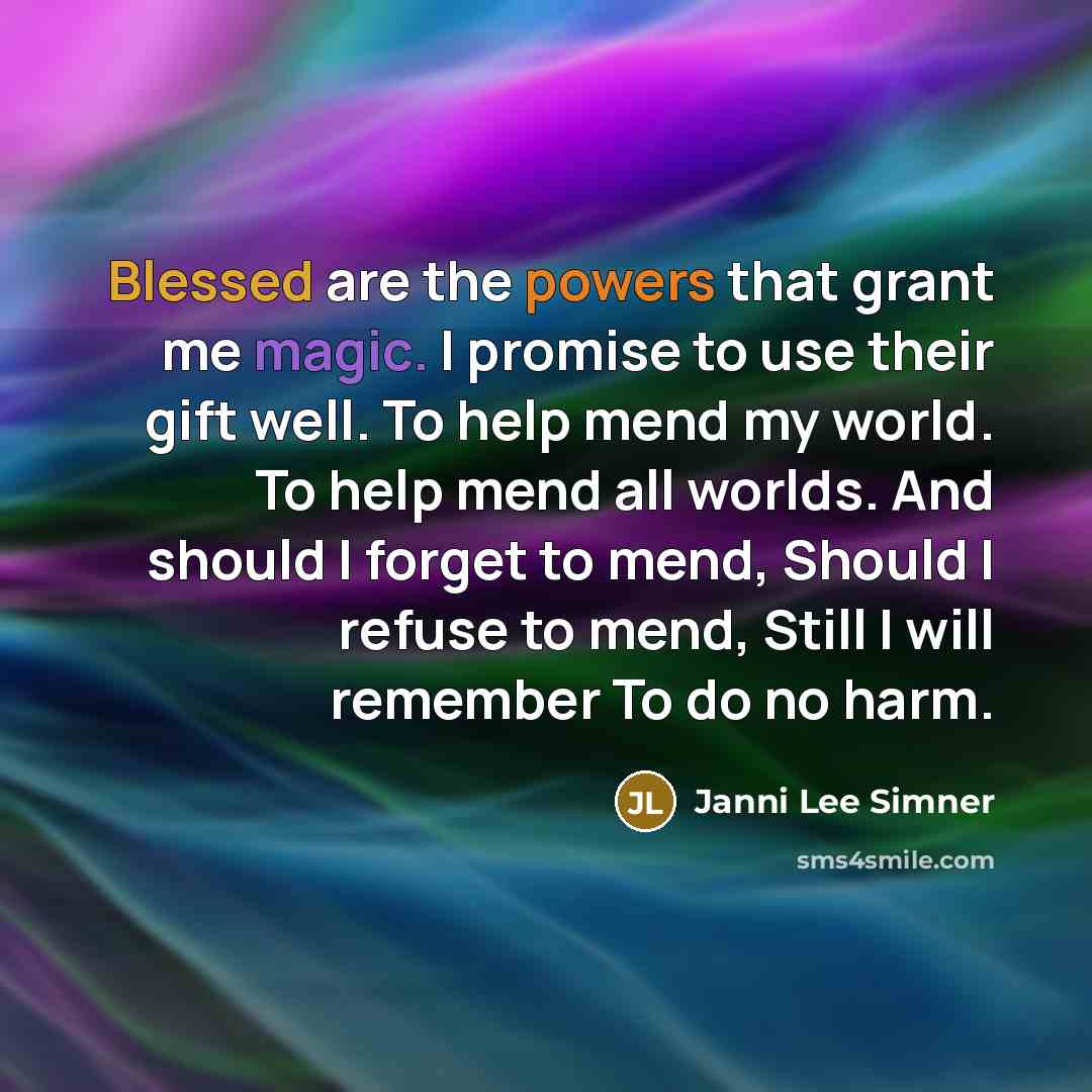 “Blessed are the powers that grant me magic. I promise to use their gift well. To help mend my world. To help mend all worlds. And should I forget to mend, Should I refuse to mend, Still I will remember To do no harm.” quote by Janni Lee Simner