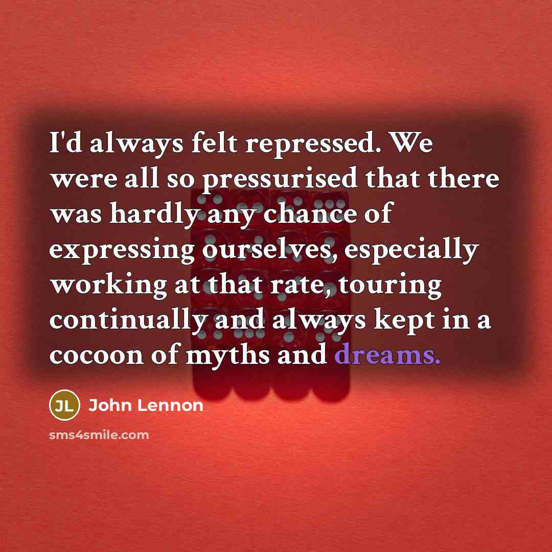 “I'd always felt repressed. We were all so pressurised that there was hardly any chance of expressing ourselves, especially working at that rate, touring continually and always kept in a cocoon of myths and dreams.” quote by John Lennon