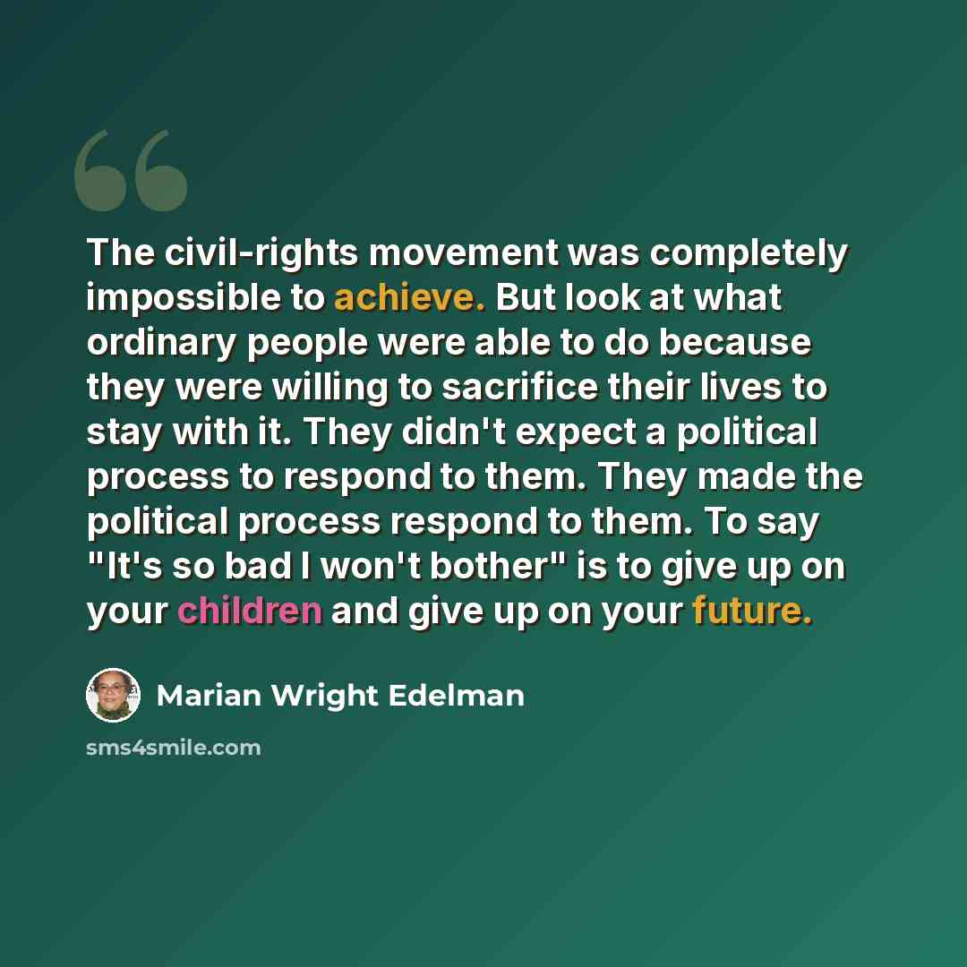 “The civil-rights movement was completely impossible to achieve. But look at what ordinary people were able to do because they were willing to sacrifice their lives to stay with it. They didn't expect a political process to respond to them. They made the political process respond to them. To say…” quote by Marian Wright Edelman
