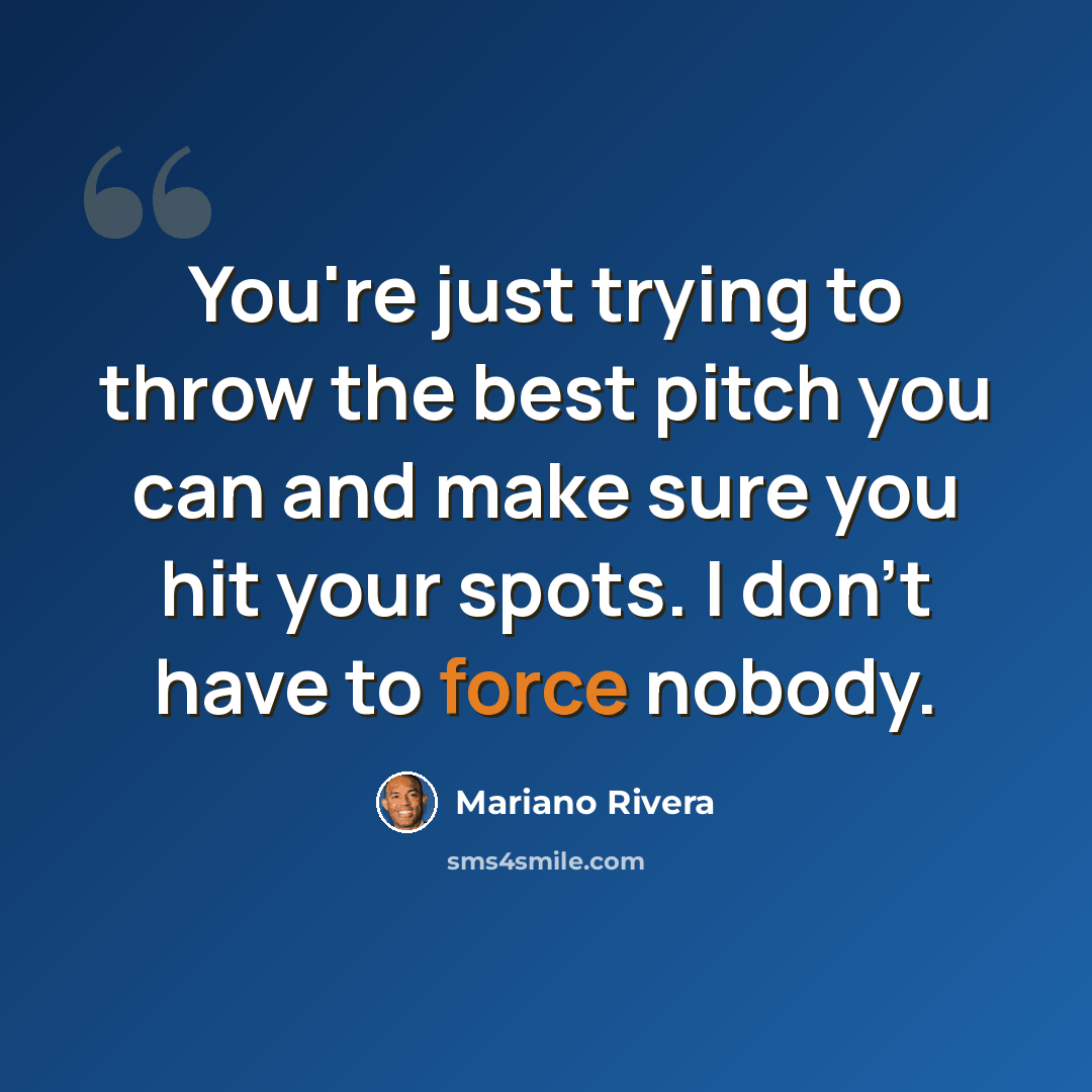 “You're just trying to throw the best pitch you can and make sure you hit your spots. I don't have to force nobody.” quote by Mariano Rivera