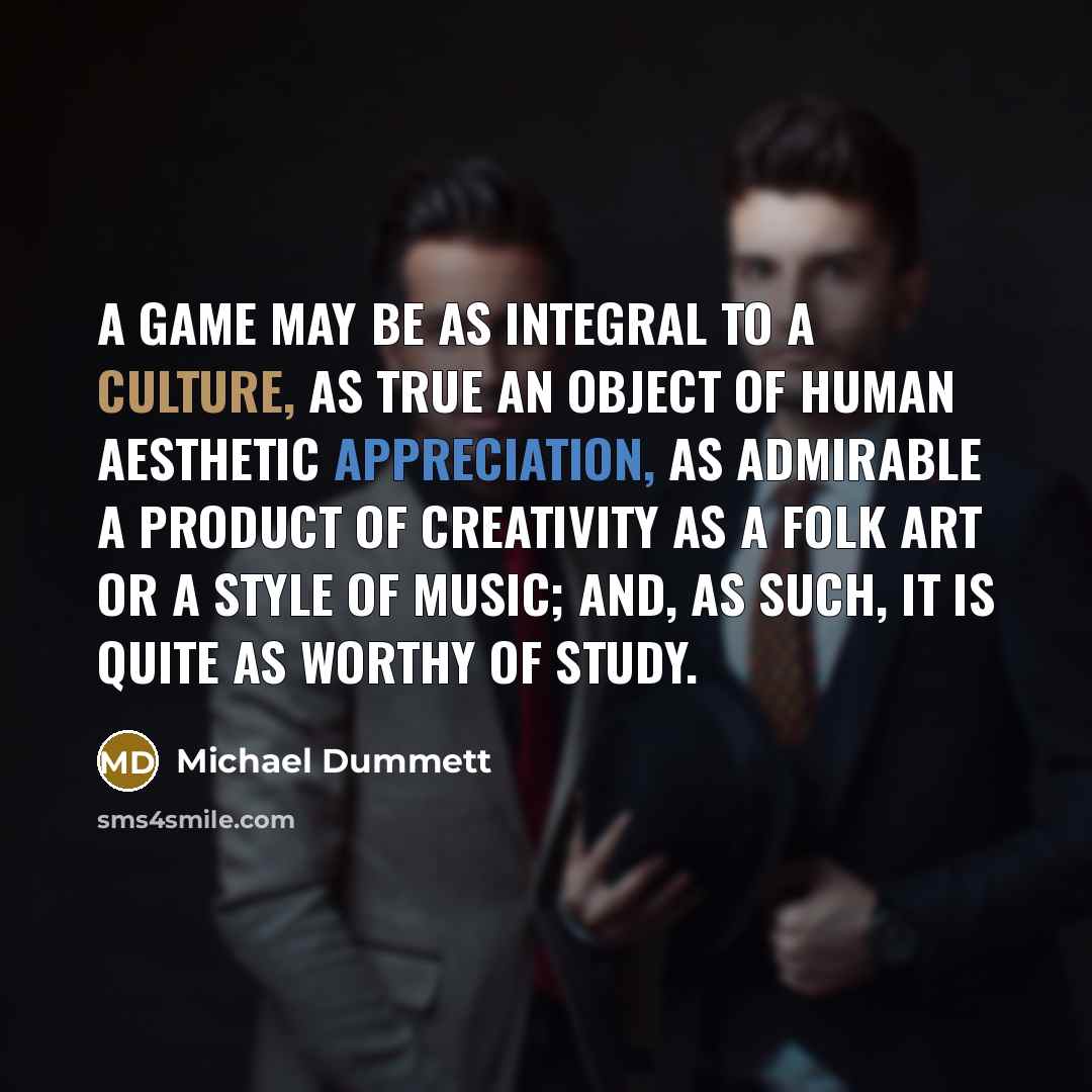 “A game may be as integral to a culture, as true an object of human aesthetic appreciation, as admirable a product of creativity as a folk art or a style of music; and, as such, it is quite as worthy of study.” quote by Michael Dummett