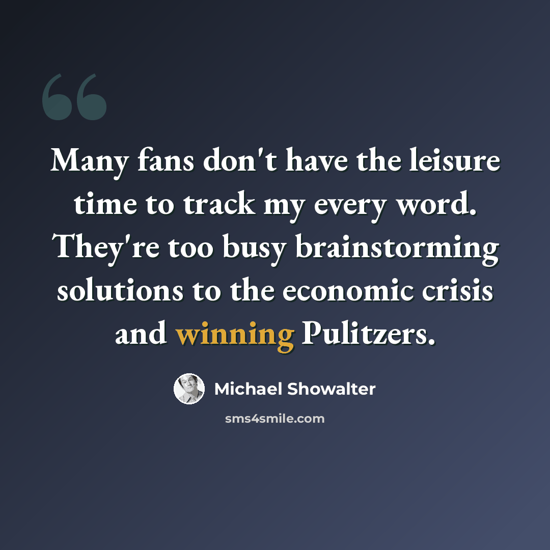 “Many fans don't have the leisure time to track my every word. They're too busy brainstorming solutions to the economic crisis and winning Pulitzers.” quote by Michael Showalter