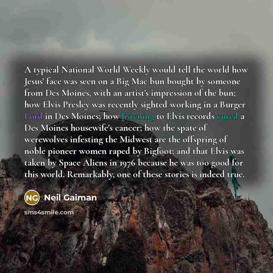 “A typical National World Weekly would tell the world how Jesus' face was seen on a Big Mac bun bought by someone from Des Moines, with an artist's impression of the bun; how Elvis Presley was recently sighted working in a Burger Lord in Des Moines; how listening to Elvis records cured a Des Moines…” quote by Neil Gaiman