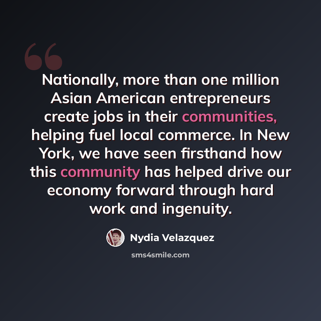 “Nationally, more than one million Asian American entrepreneurs create jobs in their communities, helping fuel local commerce. In New York, we have seen firsthand how this community has helped drive our economy forward through hard work and ingenuity.” quote by Nydia Velazquez