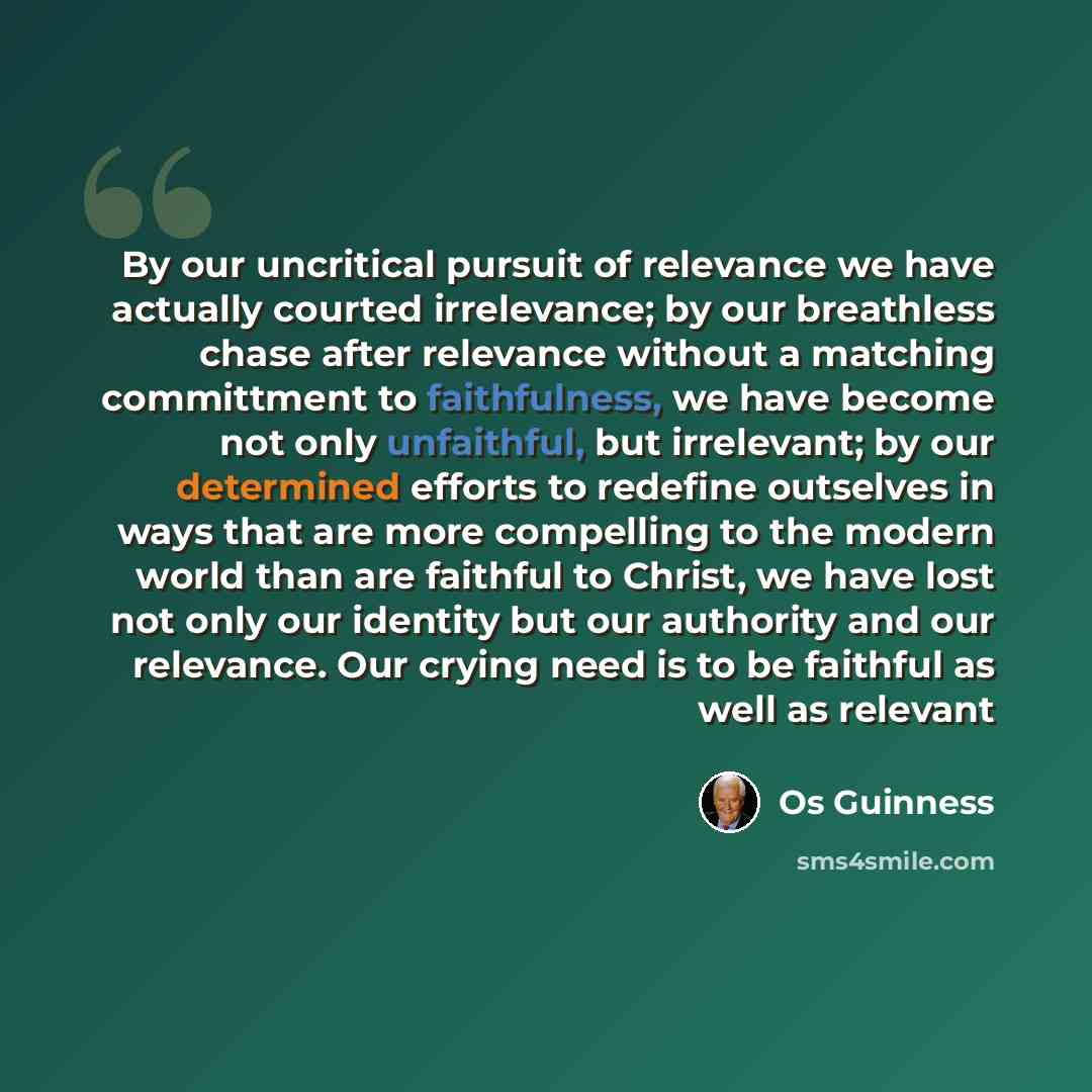 “By our uncritical pursuit of relevance we have actually courted irrelevance; by our breathless chase after relevance without a matching committment to faithfulness, we have become not only unfaithful, but irrelevant; by our determined efforts to redefine outselves in ways that are more compelling…” quote by Os Guinness