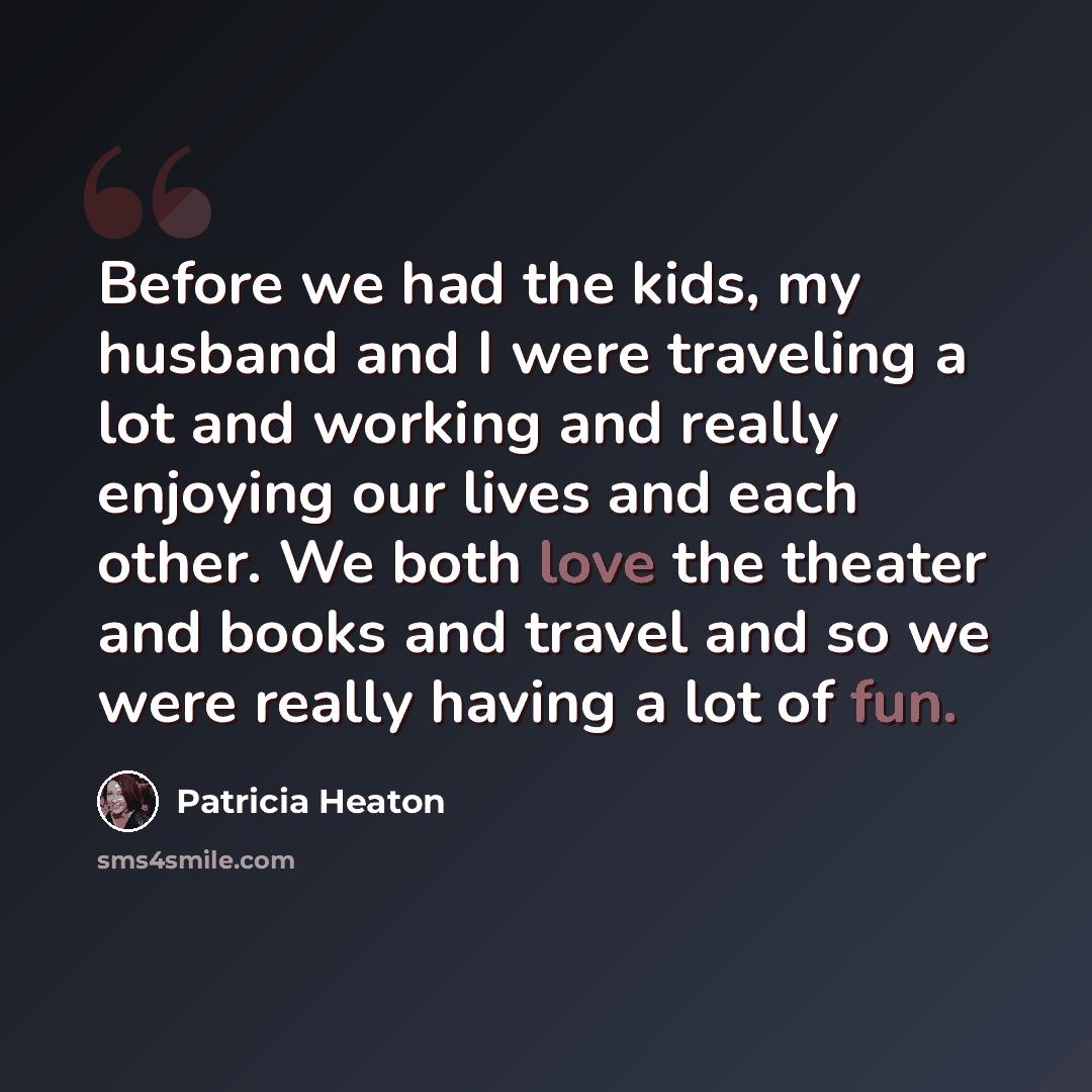 “Before we had the kids, my husband and I were traveling a lot and working and really enjoying our lives and each other. We both love the theater and books and travel and so we were really having a lot of fun.” quote by Patricia Heaton