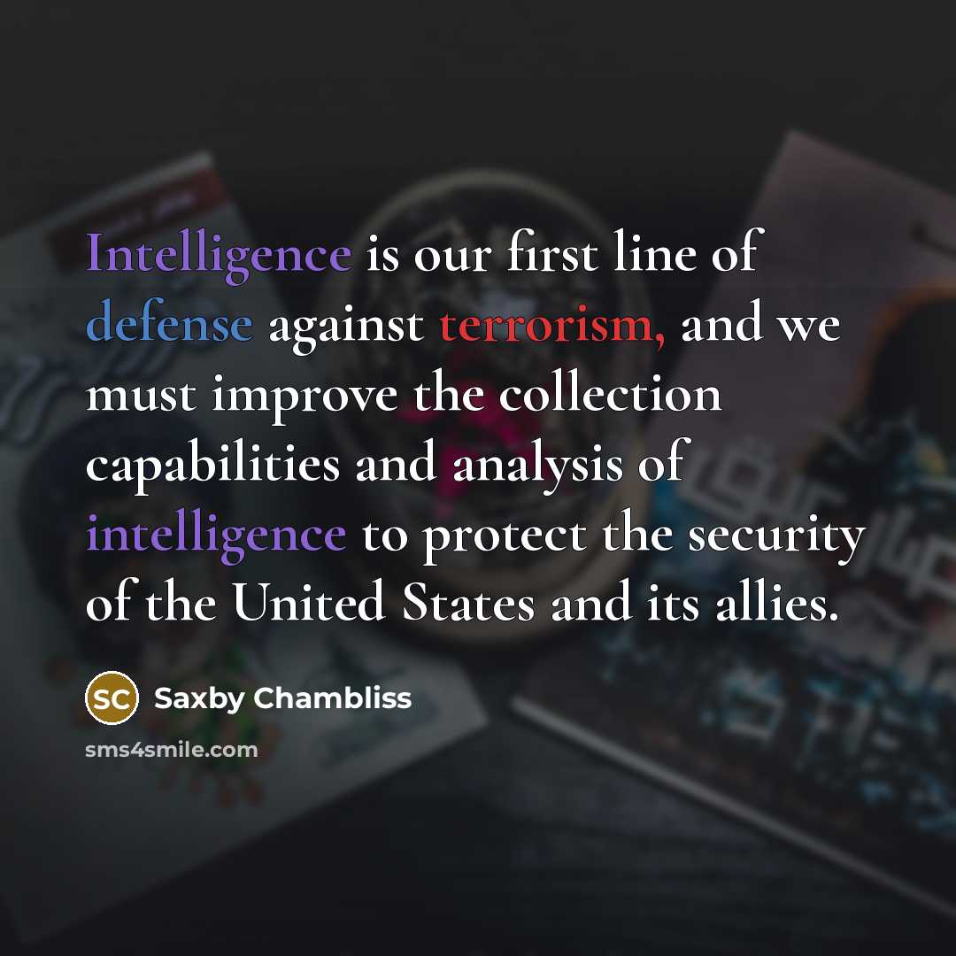 “Intelligence is our first line of defense against terrorism, and we must improve the collection capabilities and analysis of intelligence to protect the security of the United States and its allies.” quote by Saxby Chambliss