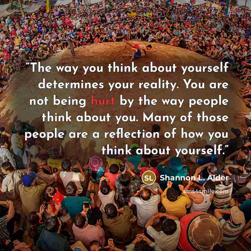 “The way you think about yourself determines your reality. You are not being hurt by the way people think about you. Many of those people are a reflection of how you think about yourself.” quote by Shannon L. Alder