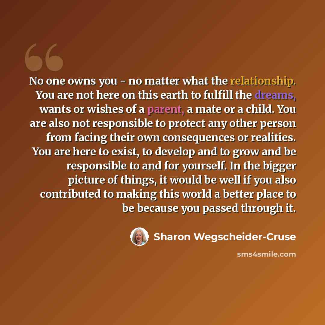 “No one owns you - no matter what the relationship. You are not here on this earth to fulfill the dreams, wants or wishes of a parent, a mate or a child. You are also not responsible to protect any other person from facing their own consequences or realities. You are here to exist, to develop and…” quote by Sharon Wegscheider-Cruse
