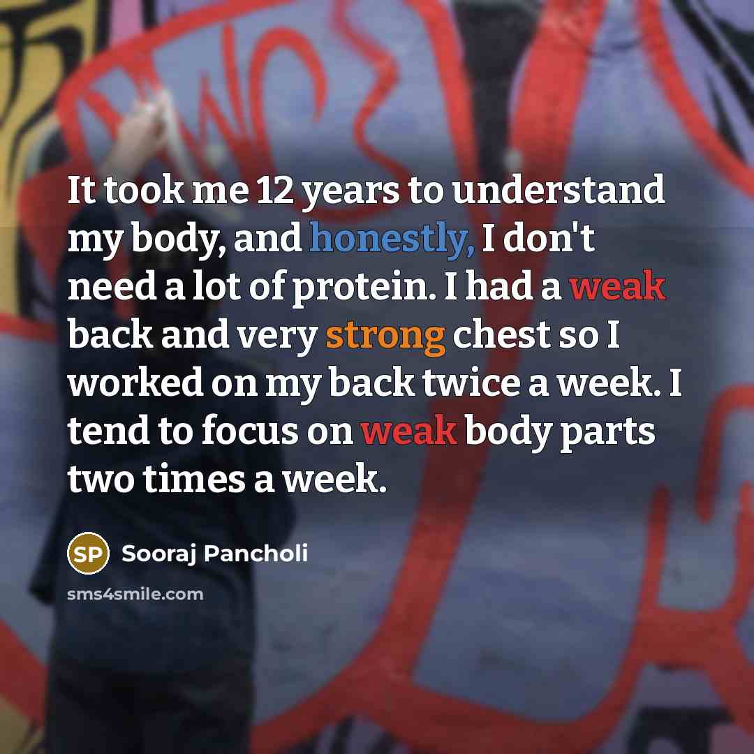 “It took me 12 years to understand my body, and honestly, I don't need a lot of protein. I had a weak back and very strong chest so I worked on my back twice a week. I tend to focus on weak body parts two times a week.” quote by Sooraj Pancholi