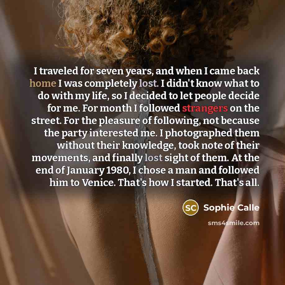 “I traveled for seven years, and when I came back home I was completely lost. I didn't know what to do with my life, so I decided to let people decide for me. For month I followed strangers on the street. For the pleasure of following, not because the party interested me. I photographed them…” quote by Sophie Calle