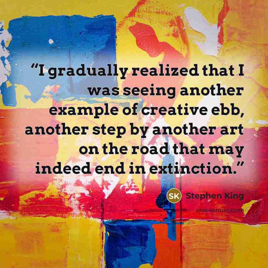 “I gradually realized that I was seeing another example of creative ebb, another step by another art on the road that may indeed end in extinction.” quote by Stephen King
