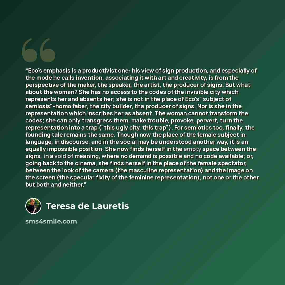 “Eco's emphasis is a productivist one: his view of sign production, and especially of the mode he calls invention, associating it with art and creativity, is from the perspective of the maker, the speaker, the artist, the producer of signs. But what about the woman? She has no access to the codes…” quote by Teresa de Lauretis