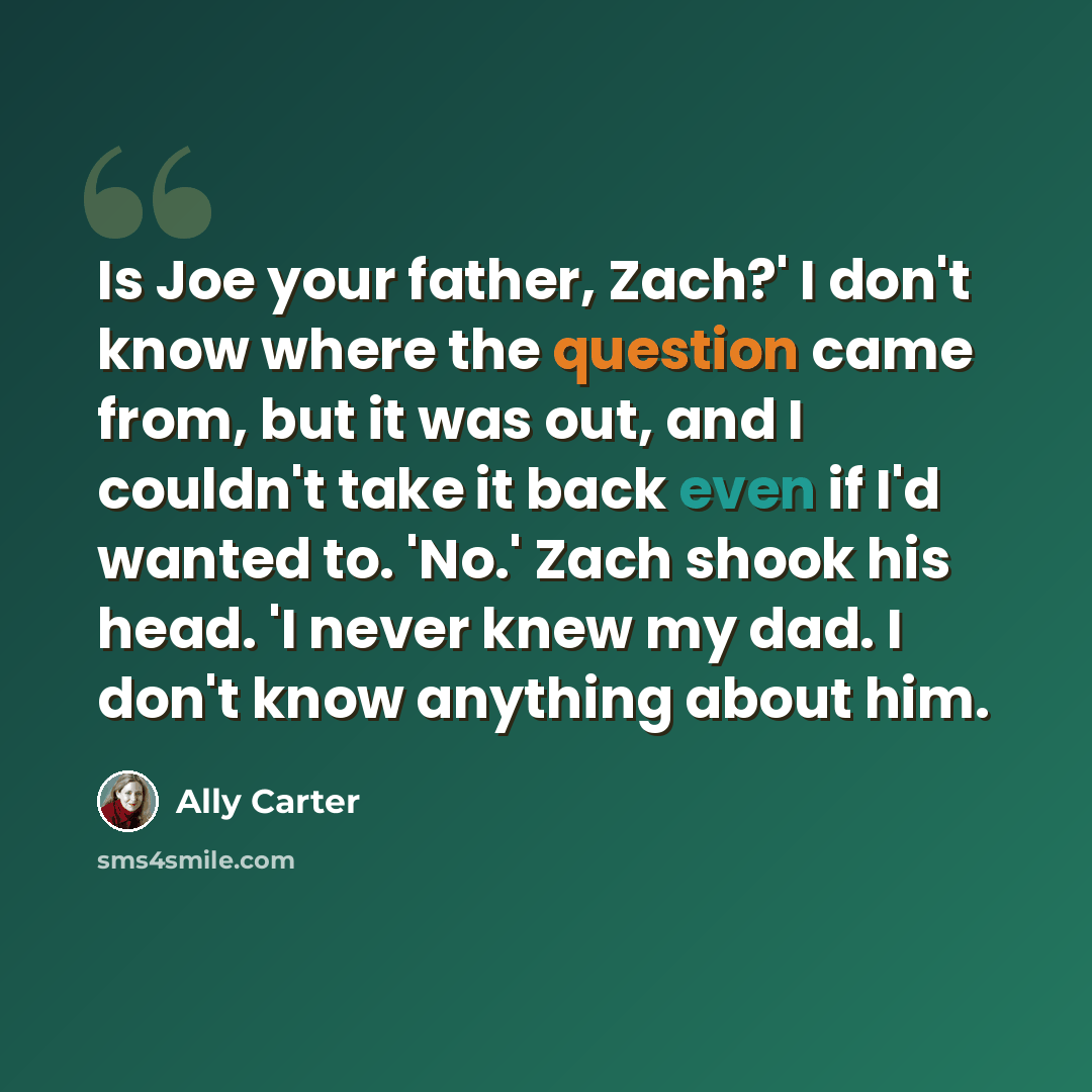 “Is Joe your father, Zach?' I don't know where the question came from, but it was out, and I couldn't take it back even if I'd wanted to. 'No.' Zach shook his head. 'I never knew my dad. I don't know anything about him.” quote by Ally Carter