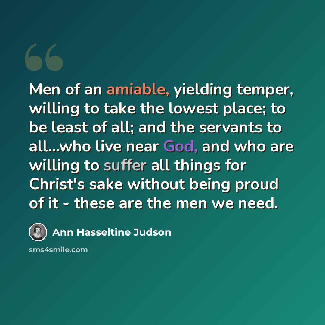 “Men of an amiable, yielding temper, willing to take the lowest place; to be least of all; and the servants to all...who live near God, and who are willing to suffer all things for Christ's sake without being proud of it - these are the men we need.” quote by Ann Hasseltine Judson