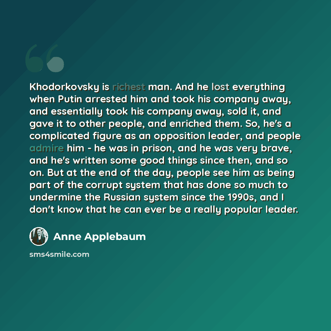 “Khodorkovsky is richest man. And he lost everything when Putin arrested him and took his company away, and essentially took his company away, sold it, and gave it to other people, and enriched them. So, he's a complicated figure as an opposition leader, and people admire him - he was in prison…” quote by Anne Applebaum