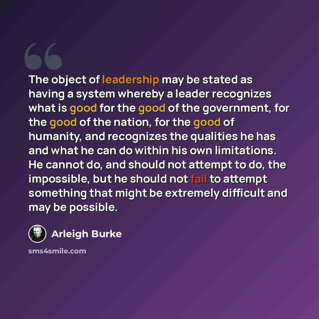 “The object of leadership may be stated as having a system whereby a leader recognizes what is good for the good of the government, for the good of the nation, for the good of humanity, and recognizes the qualities he has and what he can do within his own limitations. He cannot do, and should not…” quote by Arleigh Burke