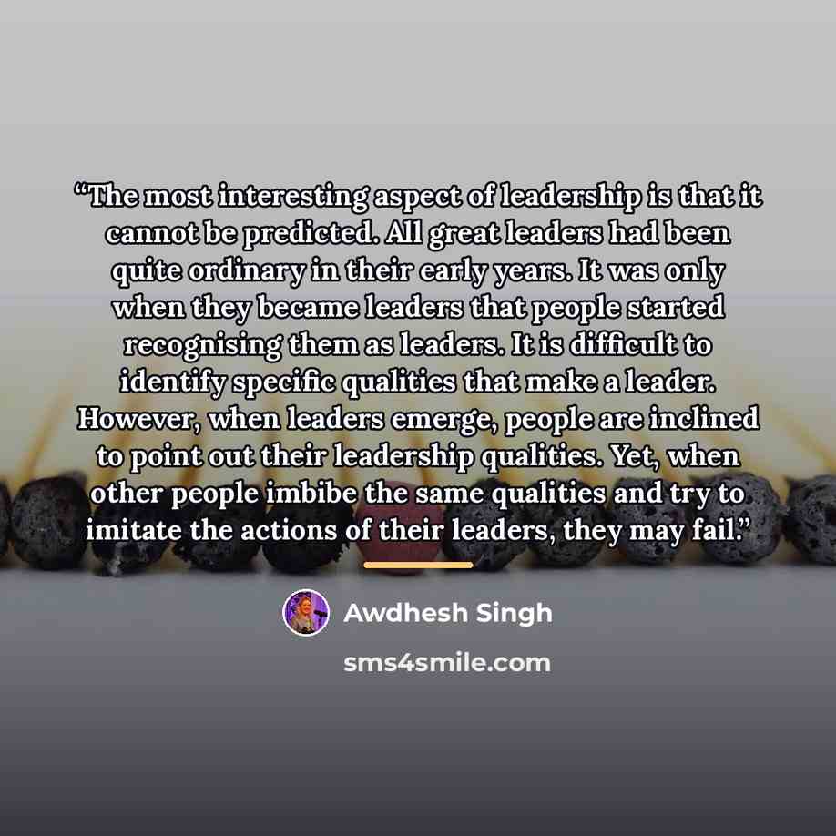 “The most interesting aspect of leadership is that it cannot be predicted. All great leaders had been quite ordinary in their early years. It was only when they became leaders that people started recognising them as leaders. It is difficult to identify specific qualities that make a leader…” quote by Awdhesh Singh