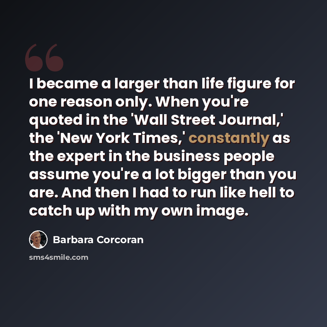 “I became a larger than life figure for one reason only. When you're quoted in the 'Wall Street Journal,' the 'New York Times,' constantly as the expert in the business people assume you're a lot bigger than you are. And then I had to run like hell to catch up with my own image.” quote by Barbara Corcoran