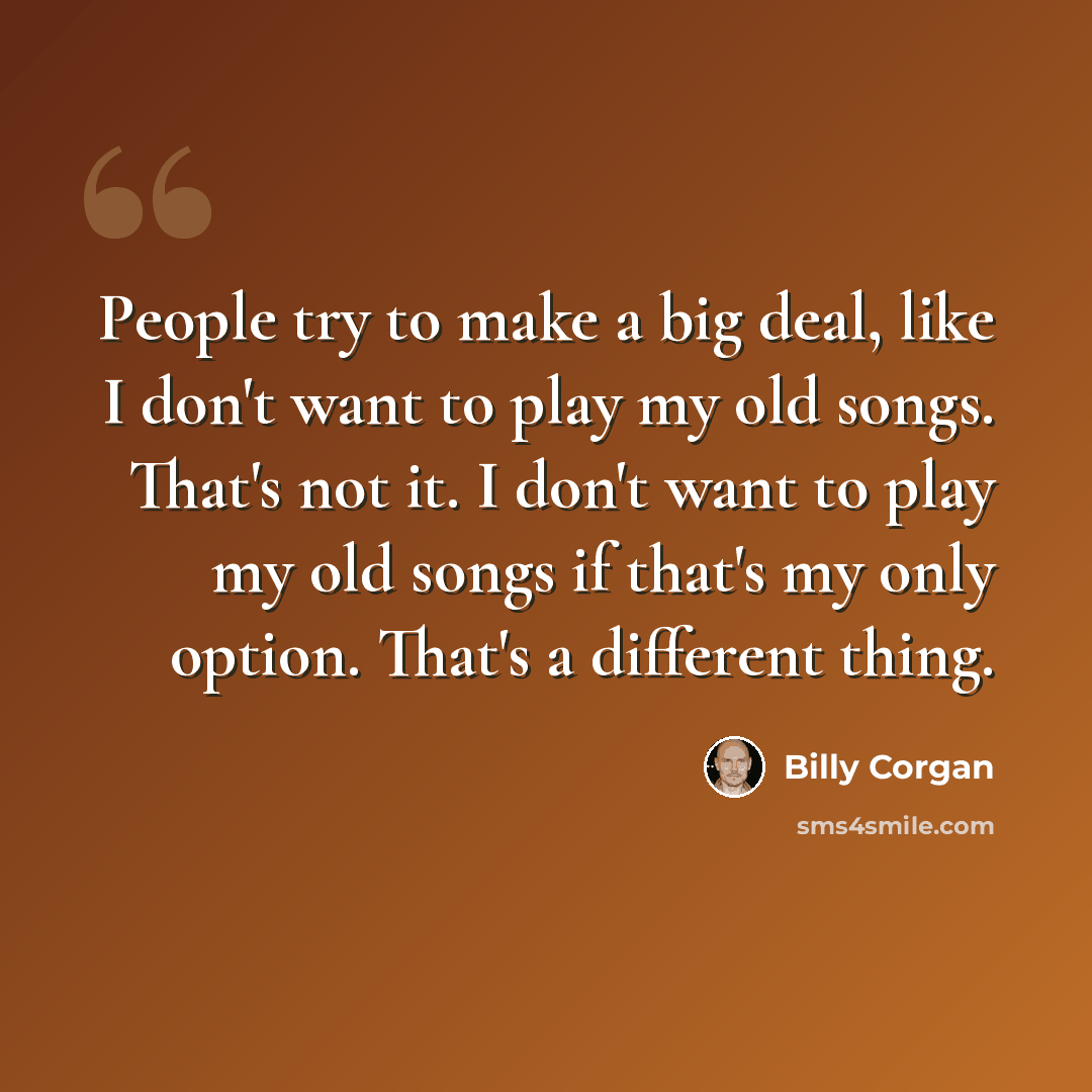 “People try to make a big deal, like I don't want to play my old songs. That's not it. I don't want to play my old songs if that's my only option. That's a different thing.” quote by Billy Corgan