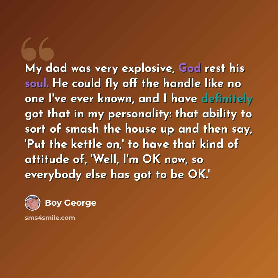 “My dad was very explosive, God rest his soul. He could fly off the handle like no one I've ever known, and I have definitely got that in my personality: that ability to sort of smash the house up and then say, 'Put the kettle on,' to have that kind of attitude of, 'Well, I'm OK now, so everybody…” quote by Boy George