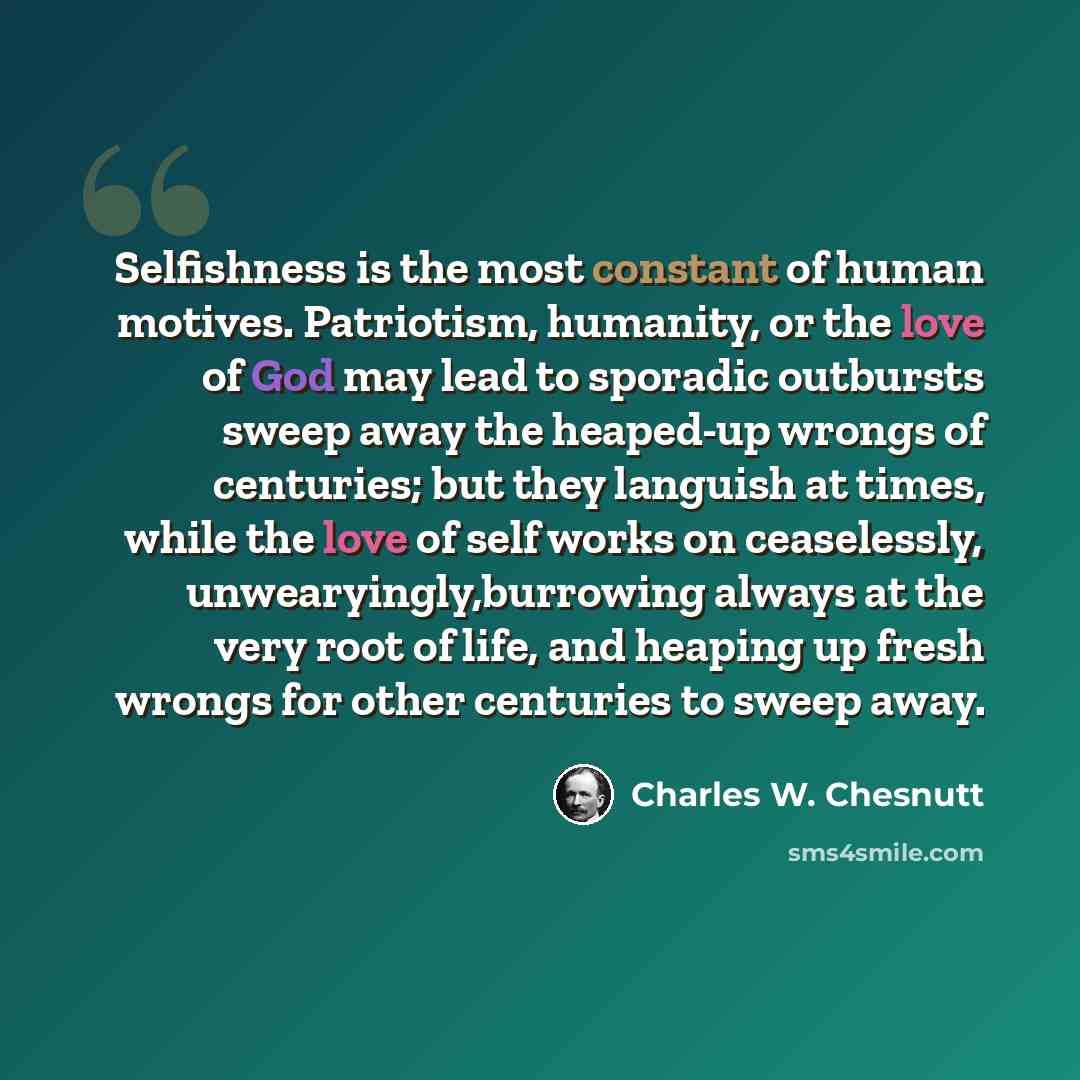 “Selfishness is the most constant of human motives. Patriotism, humanity, or the love of God may lead to sporadic outbursts sweep away the heaped-up wrongs of centuries; but they languish at times, while the love of self works on ceaselessly, unwearyingly,burrowing always at the very root of life…” quote by Charles W. Chesnutt