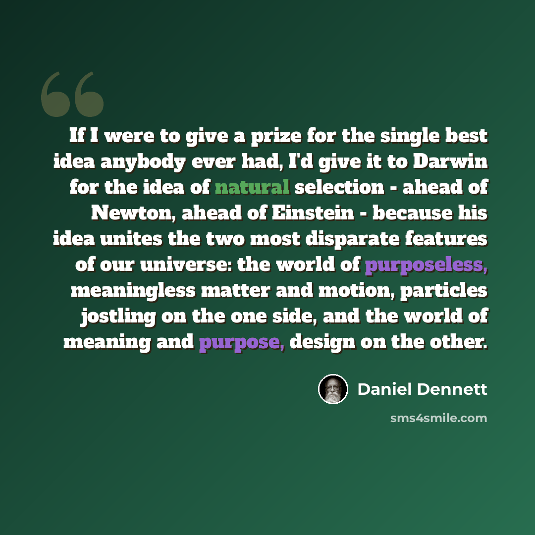 “If I were to give a prize for the single best idea anybody ever had, I'd give it to Darwin for the idea of natural selection - ahead of Newton, ahead of Einstein - because his idea unites the two most disparate features of our universe: the world of purposeless, meaningless matter and motion…” quote by Daniel Dennett